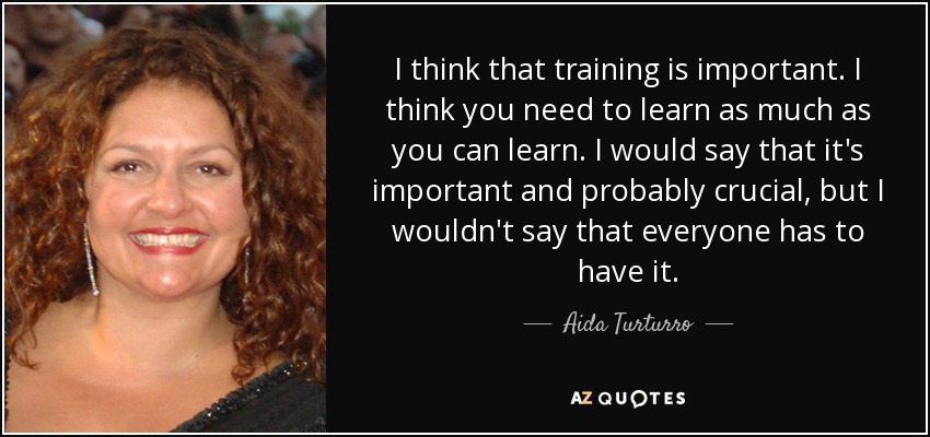 I think that training is important. I think you need to learn as much as you can learn. I would say that it's important and probably crucial, but I wouldn't say that everyone has to have it. - Aida Turturro