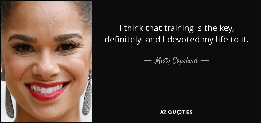 I think that training is the key, definitely, and I devoted my life to it. - Misty Copeland