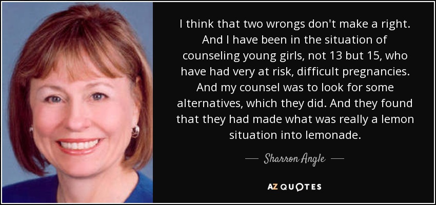 I think that two wrongs don't make a right. And I have been in the situation of counseling young girls, not 13 but 15, who have had very at risk, difficult pregnancies. And my counsel was to look for some alternatives, which they did. And they found that they had made what was really a lemon situation into lemonade. - Sharron Angle