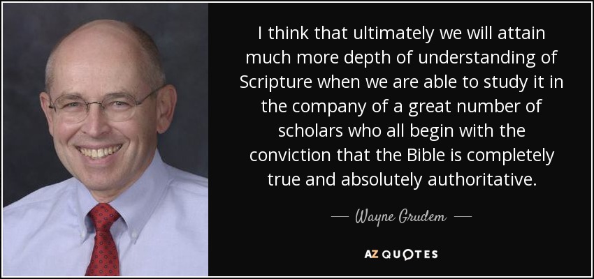 I think that ultimately we will attain much more depth of understanding of Scripture when we are able to study it in the company of a great number of scholars who all begin with the conviction that the Bible is completely true and absolutely authoritative. - Wayne Grudem