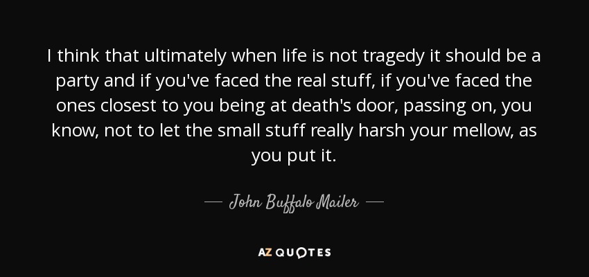I think that ultimately when life is not tragedy it should be a party and if you've faced the real stuff, if you've faced the ones closest to you being at death's door, passing on, you know, not to let the small stuff really harsh your mellow, as you put it. - John Buffalo Mailer