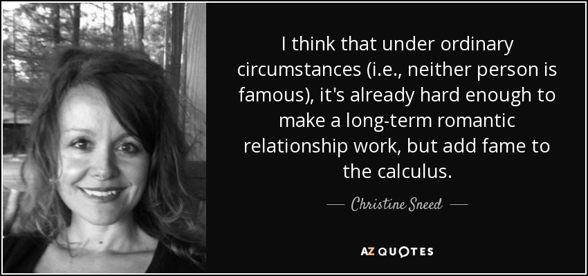 I think that under ordinary circumstances (i.e., neither person is famous), it's already hard enough to make a long-term romantic relationship work, but add fame to the calculus. - Christine Sneed