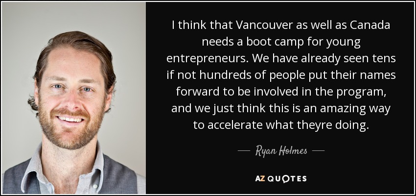I think that Vancouver as well as Canada needs a boot camp for young entrepreneurs. We have already seen tens if not hundreds of people put their names forward to be involved in the program, and we just think this is an amazing way to accelerate what theyre doing. - Ryan Holmes