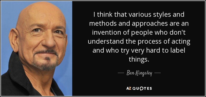 I think that various styles and methods and approaches are an invention of people who don't understand the process of acting and who try very hard to label things. - Ben Kingsley