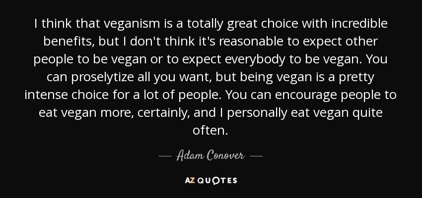 I think that veganism is a totally great choice with incredible benefits, but I don't think it's reasonable to expect other people to be vegan or to expect everybody to be vegan. You can proselytize all you want, but being vegan is a pretty intense choice for a lot of people. You can encourage people to eat vegan more, certainly, and I personally eat vegan quite often. - Adam Conover