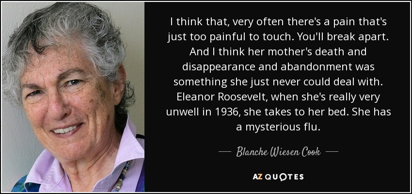 I think that, very often there's a pain that's just too painful to touch. You'll break apart. And I think her mother's death and disappearance and abandonment was something she just never could deal with. Eleanor Roosevelt, when she's really very unwell in 1936, she takes to her bed. She has a mysterious flu. - Blanche Wiesen Cook