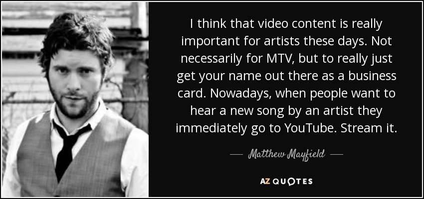 I think that video content is really important for artists these days. Not necessarily for MTV, but to really just get your name out there as a business card. Nowadays, when people want to hear a new song by an artist they immediately go to YouTube. Stream it. - Matthew Mayfield