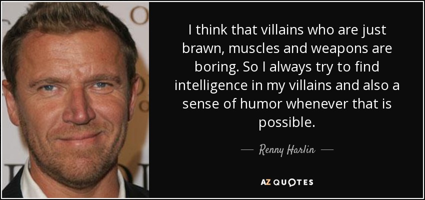 I think that villains who are just brawn, muscles and weapons are boring. So I always try to find intelligence in my villains and also a sense of humor whenever that is possible. - Renny Harlin