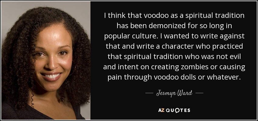 I think that voodoo as a spiritual tradition has been demonized for so long in popular culture. I wanted to write against that and write a character who practiced that spiritual tradition who was not evil and intent on creating zombies or causing pain through voodoo dolls or whatever. - Jesmyn Ward