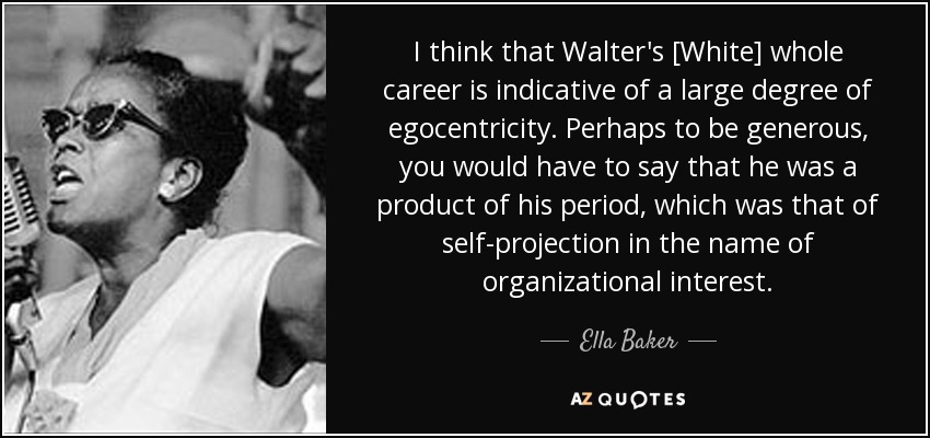 I think that Walter's [White] whole career is indicative of a large degree of egocentricity. Perhaps to be generous, you would have to say that he was a product of his period, which was that of self-projection in the name of organizational interest. - Ella Baker