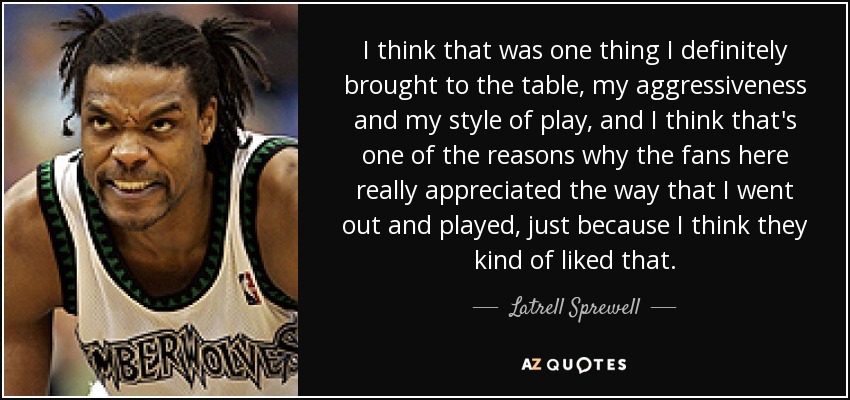 I think that was one thing I definitely brought to the table, my aggressiveness and my style of play, and I think that's one of the reasons why the fans here really appreciated the way that I went out and played, just because I think they kind of liked that. - Latrell Sprewell