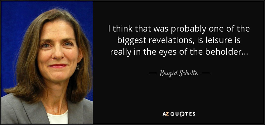 I think that was probably one of the biggest revelations, is leisure is really in the eyes of the beholder... - Brigid Schulte