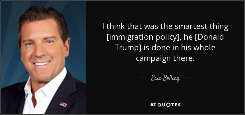 I think that was the smartest thing [immigration policy], he [Donald Trump] is done in his whole campaign there . - Eric Bolling