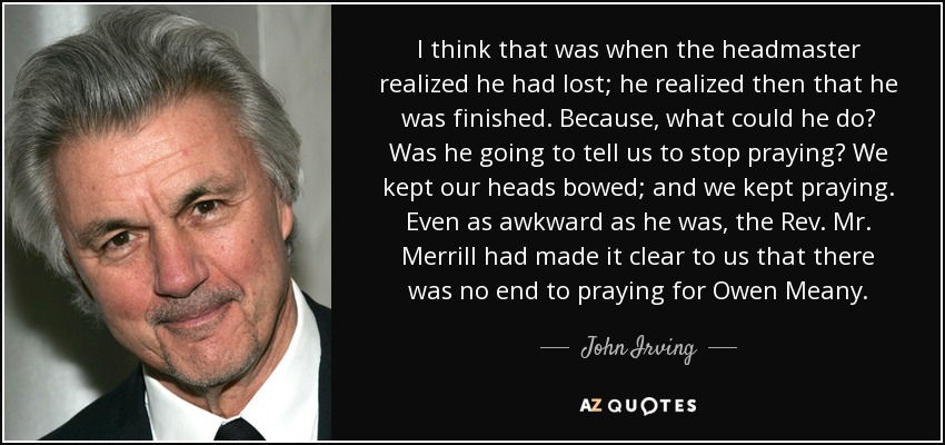 I think that was when the headmaster realized he had lost; he realized then that he was finished. Because, what could he do? Was he going to tell us to stop praying? We kept our heads bowed; and we kept praying. Even as awkward as he was, the Rev. Mr. Merrill had made it clear to us that there was no end to praying for Owen Meany. - John Irving I think that was when the headmaster realized he had lost; he realized then that he was finished. Because, what could he do? Was he going to tell us to stop praying? We kept our heads bowed; and we kept praying. Even as awkward as he was, the Rev. Mr. Merrill had made it clear to us that there was no end to praying for Owen Meany. - John Irving