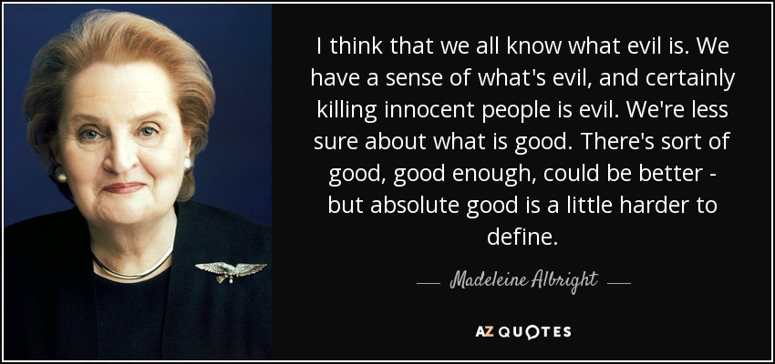 I think that we all know what evil is. We have a sense of what's evil, and certainly killing innocent people is evil. We're less sure about what is good. There's sort of good, good enough, could be better - but absolute good is a little harder to define. - Madeleine Albright