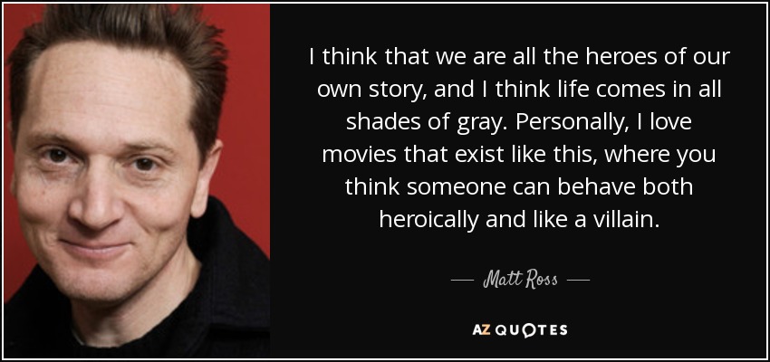 I think that we are all the heroes of our own story, and I think life comes in all shades of gray. Personally, I love movies that exist like this, where you think someone can behave both heroically and like a villain. - Matt Ross