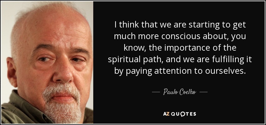 I think that we are starting to get much more conscious about, you know, the importance of the spiritual path, and we are fulfilling it by paying attention to ourselves. - Paulo Coelho