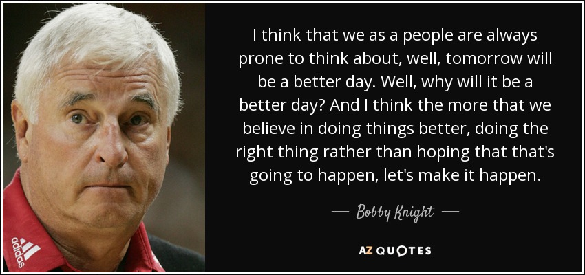 I think that we as a people are always prone to think about, well, tomorrow will be a better day. Well, why will it be a better day? And I think the more that we believe in doing things better, doing the right thing rather than hoping that that's going to happen, let's make it happen. - Bobby Knight