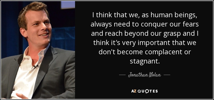 I think that we, as human beings, always need to conquer our fears and reach beyond our grasp and I think it's very important that we don't become complacent or stagnant. - Jonathan Nolan