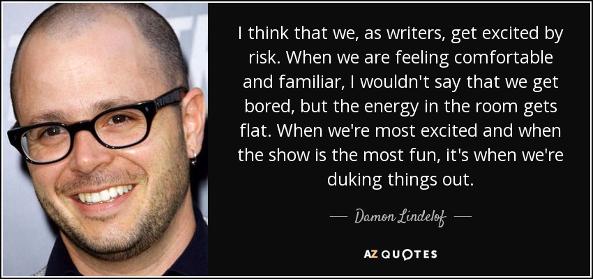 I think that we, as writers, get excited by risk. When we are feeling comfortable and familiar, I wouldn't say that we get bored, but the energy in the room gets flat. When we're most excited and when the show is the most fun, it's when we're duking things out. - Damon Lindelof