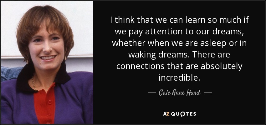 I think that we can learn so much if we pay attention to our dreams, whether when we are asleep or in waking dreams. There are connections that are absolutely incredible. - Gale Anne Hurd