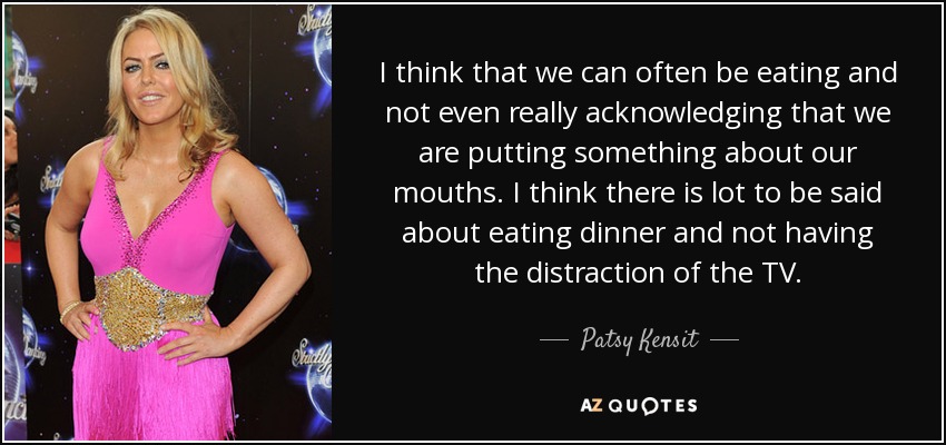 I think that we can often be eating and not even really acknowledging that we are putting something about our mouths. I think there is lot to be said about eating dinner and not having the distraction of the TV. - Patsy Kensit