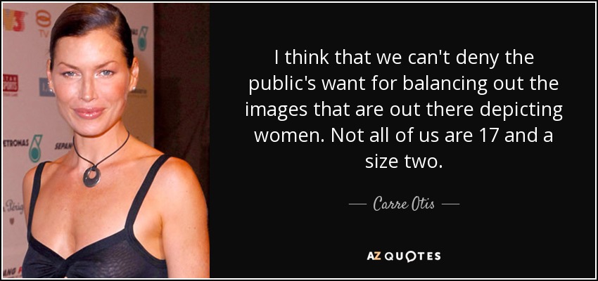 I think that we can't deny the public's want for balancing out the images that are out there depicting women. Not all of us are 17 and a size two. - Carre Otis