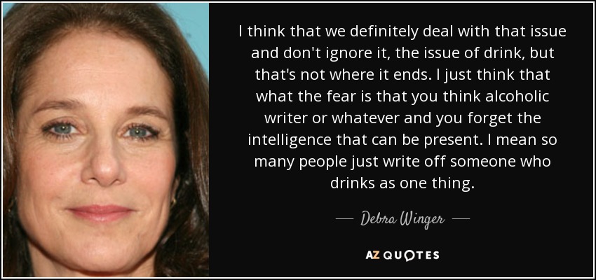 I think that we definitely deal with that issue and don't ignore it, the issue of drink, but that's not where it ends. I just think that what the fear is that you think alcoholic writer or whatever and you forget the intelligence that can be present. I mean so many people just write off someone who drinks as one thing. - Debra Winger