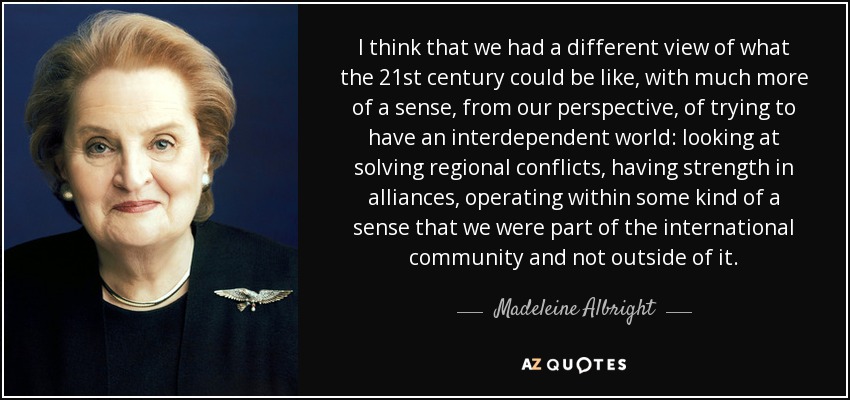 I think that we had a different view of what the 21st century could be like, with much more of a sense, from our perspective, of trying to have an interdependent world: looking at solving regional conflicts, having strength in alliances, operating within some kind of a sense that we were part of the international community and not outside of it. - Madeleine Albright