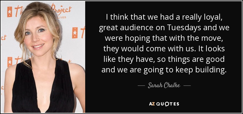 I think that we had a really loyal, great audience on Tuesdays and we were hoping that with the move, they would come with us. It looks like they have, so things are good and we are going to keep building. - Sarah Chalke