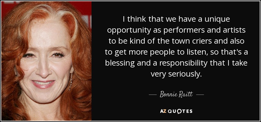 I think that we have a unique opportunity as performers and artists to be kind of the town criers and also to get more people to listen, so that's a blessing and a responsibility that I take very seriously. - Bonnie Raitt