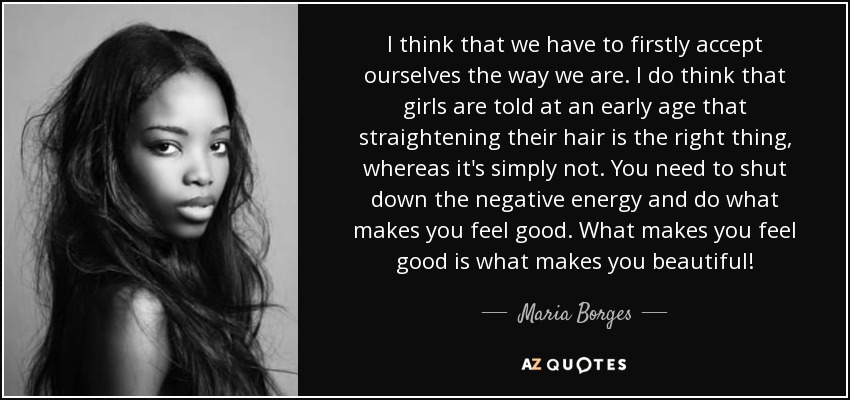 I think that we have to firstly accept ourselves the way we are. I do think that girls are told at an early age that straightening their hair is the right thing, whereas it's simply not. You need to shut down the negative energy and do what makes you feel good. What makes you feel good is what makes you beautiful! - Maria Borges