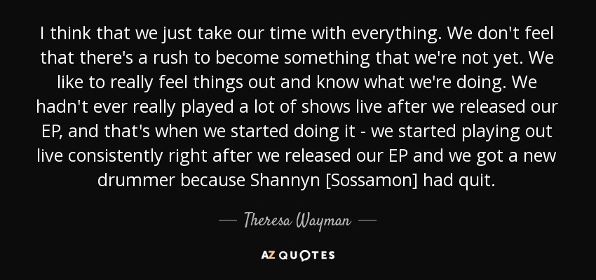 I think that we just take our time with everything. We don't feel that there's a rush to become something that we're not yet. We like to really feel things out and know what we're doing. We hadn't ever really played a lot of shows live after we released our EP, and that's when we started doing it - we started playing out live consistently right after we released our EP and we got a new drummer because Shannyn [Sossamon] had quit. - Theresa Wayman
