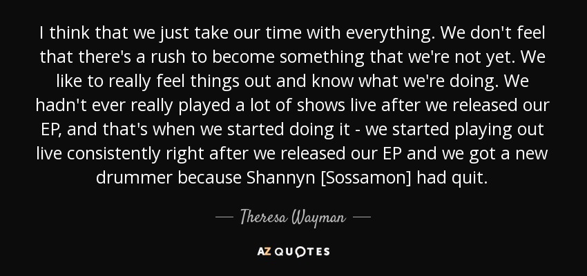 I think that we just take our time with everything. We don't feel that there's a rush to become something that we're not yet. We like to really feel things out and know what we're doing. We hadn't ever really played a lot of shows live after we released our EP, and that's when we started doing it - we started playing out live consistently right after we released our EP and we got a new drummer because Shannyn [Sossamon] had quit. - Theresa Wayman