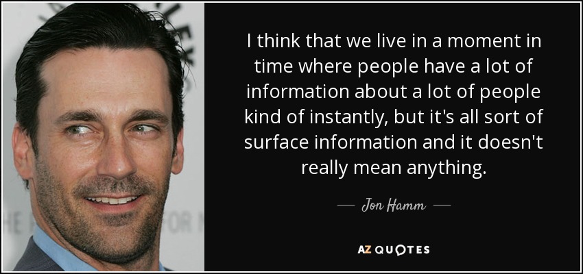 I think that we live in a moment in time where people have a lot of information about a lot of people kind of instantly, but it's all sort of surface information and it doesn't really mean anything. - Jon Hamm