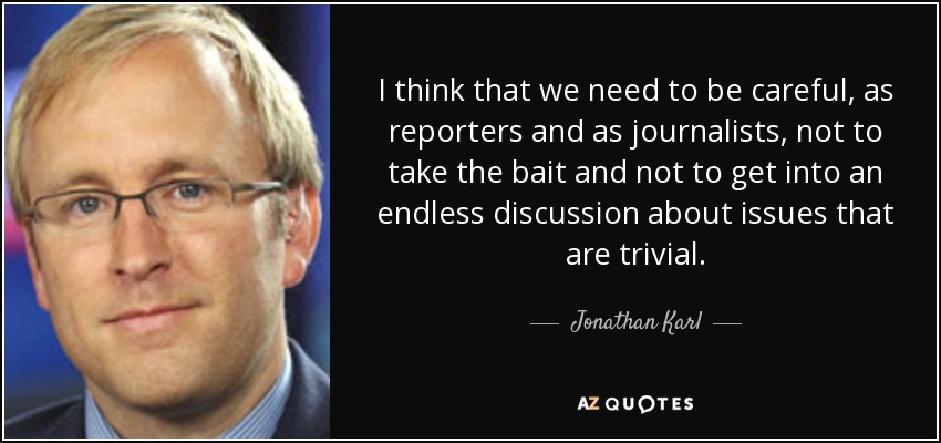 I think that we need to be careful, as reporters and as journalists, not to take the bait and not to get into an endless discussion about issues that are trivial. - Jonathan Karl