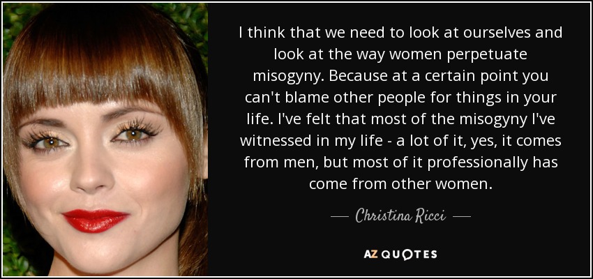 I think that we need to look at ourselves and look at the way women perpetuate misogyny. Because at a certain point you can't blame other people for things in your life. I've felt that most of the misogyny I've witnessed in my life - a lot of it, yes, it comes from men, but most of it professionally has come from other women. - Christina Ricci