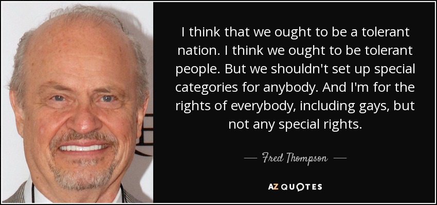 I think that we ought to be a tolerant nation. I think we ought to be tolerant people. But we shouldn't set up special categories for anybody. And I'm for the rights of everybody, including gays, but not any special rights. - Fred Thompson
