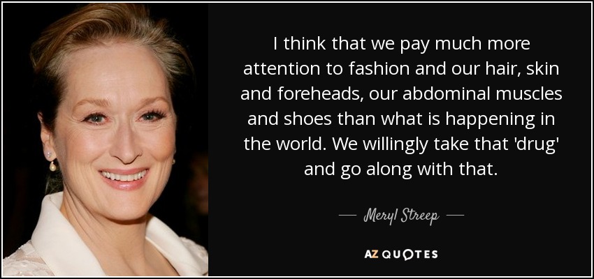 I think that we pay much more attention to fashion and our hair, skin and foreheads, our abdominal muscles and shoes than what is happening in the world. We willingly take that 'drug' and go along with that. - Meryl Streep