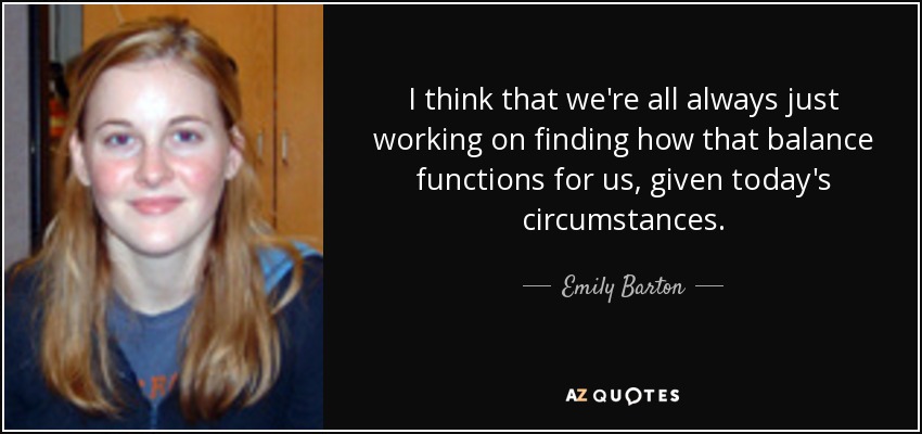 I think that we're all always just working on finding how that balance functions for us, given today's circumstances. - Emily Barton