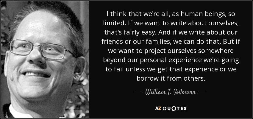 I think that we're all, as human beings, so limited. If we want to write about ourselves, that's fairly easy. And if we write about our friends or our families, we can do that. But if we want to project ourselves somewhere beyond our personal experience we're going to fail unless we get that experience or we borrow it from others. - William T. Vollmann