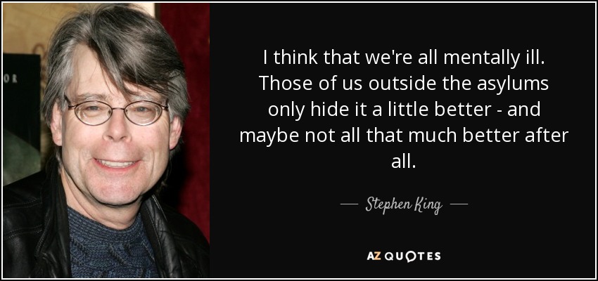 I think that we're all mentally ill. Those of us outside the asylums only hide it a little better - and maybe not all that much better after all. - Stephen King