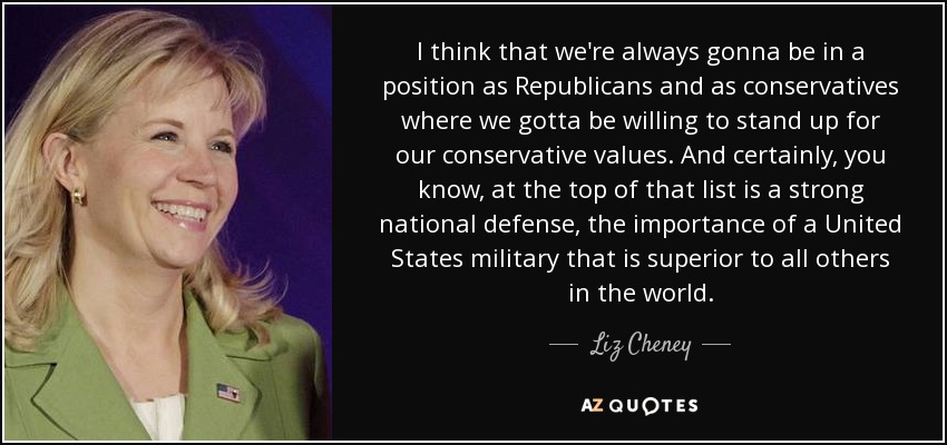 I think that we're always gonna be in a position as Republicans and as conservatives where we gotta be willing to stand up for our conservative values. And certainly, you know, at the top of that list is a strong national defense, the importance of a United States military that is superior to all others in the world. - Liz Cheney
