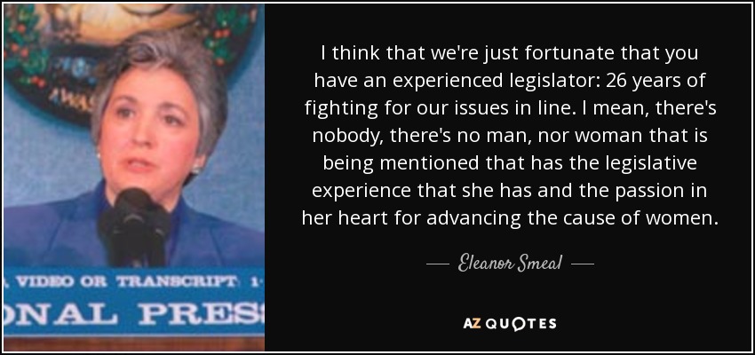 I think that we're just fortunate that you have an experienced legislator: 26 years of fighting for our issues in line. I mean, there's nobody, there's no man, nor woman that is being mentioned that has the legislative experience that she has and the passion in her heart for advancing the cause of women. - Eleanor Smeal