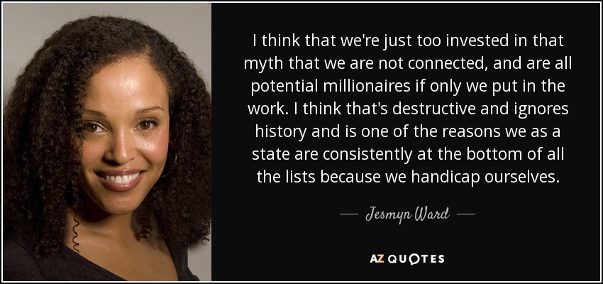 I think that we're just too invested in that myth that we are not connected, and are all potential millionaires if only we put in the work. I think that's destructive and ignores history and is one of the reasons we as a state are consistently at the bottom of all the lists because we handicap ourselves. - Jesmyn Ward