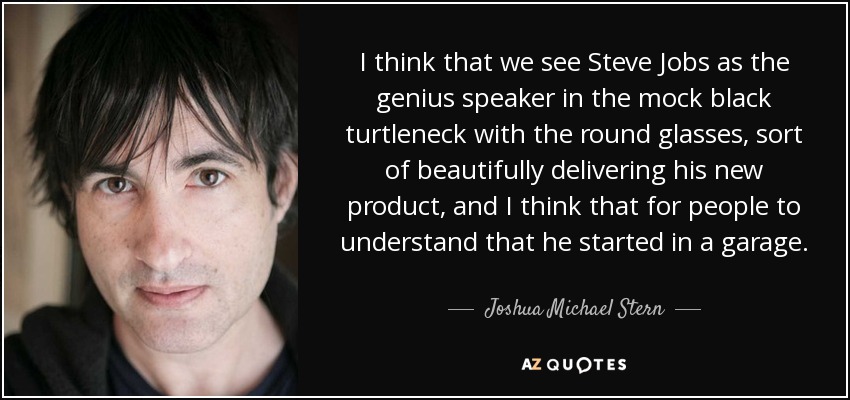 I think that we see Steve Jobs as the genius speaker in the mock black turtleneck with the round glasses, sort of beautifully delivering his new product, and I think that for people to understand that he started in a garage. - Joshua Michael Stern