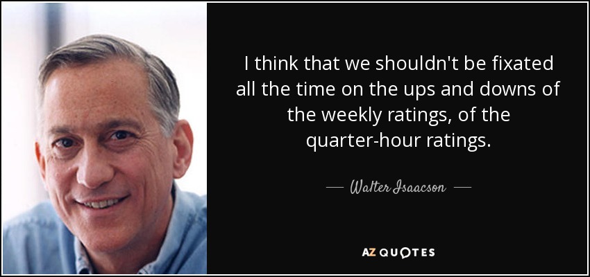 I think that we shouldn't be fixated all the time on the ups and downs of the weekly ratings, of the quarter-hour ratings. - Walter Isaacson