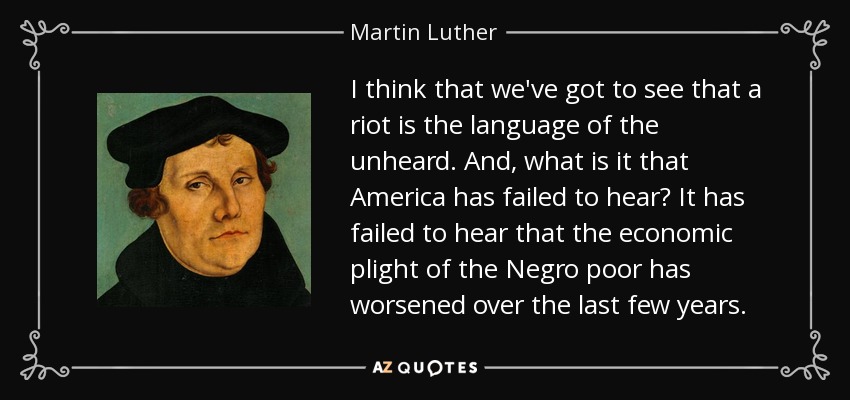 I think that we've got to see that a riot is the language of the unheard. And, what is it that America has failed to hear? It has failed to hear that the economic plight of the Negro poor has worsened over the last few years. - Martin Luther