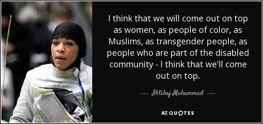 I think that we will come out on top as women, as people of color, as Muslims, as transgender people, as people who are part of the disabled community - I think that we'll come out on top. - Ibtihaj Muhammad