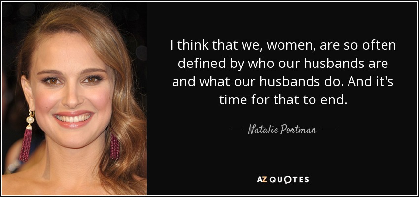 I think that we, women, are so often defined by who our husbands are and what our husbands do. And it's time for that to end. - Natalie Portman